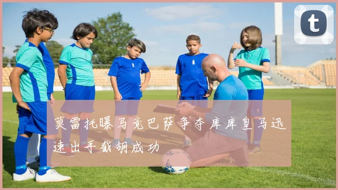 莫雷托曝马竞巴萨争夺库库皇马迅速出手截胡成功